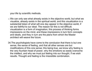 your life by scientific methods.

33.   We can only see what already exists in the objective world, but what we
      visualize, already exists in the spiritual world, and this visualization is a
      substantial token of what will one day appear in the objective world, if
      we are faithful to our ideal. The reason for this is not difficult;
      visualization is a form of imagination; this process of thinking forms
      impressions on the mind, and these impressions in turn form concepts
      and ideals, and they in turn are the plans from which the Master
      architect will weave the future.

34.The psychologists have come to the conclusion that there is but one
  sense, the sense of feeling, and that all other senses are but
  modifications of this one sense; this being true, we know why feeling is
  the very fountain head of power, why the emotions so easily overcome
  the intellect, and why we must put feeling into our thought, if we wish
  results. Thought and feeling is the irresistible combination.
 