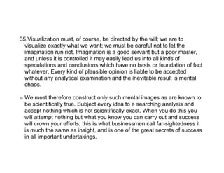 35.Visualization must, of course, be directed by the will; we are to
  visualize exactly what we want; we must be careful not to let the
  imagination run riot. Imagination is a good servant but a poor master,
  and unless it is controlled it may easily lead us into all kinds of
  speculations and conclusions which have no basis or foundation of fact
  whatever. Every kind of plausible opinion is liable to be accepted
  without any analytical examination and the inevitable result is mental
  chaos.

36.   We must therefore construct only such mental images as are known to
      be scientifically true. Subject every idea to a searching analysis and
      accept nothing which is not scientifically exact. When you do this you
      will attempt nothing but what you know you can carry out and success
      will crown your efforts; this is what businessmen call far-sightedness it
      is much the same as insight, and is one of the great secrets of success
      in all important undertakings.
 