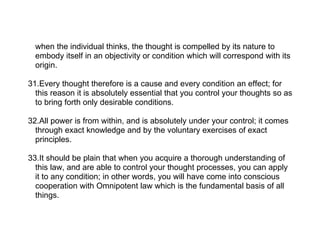 when the individual thinks, the thought is compelled by its nature to
  embody itself in an objectivity or condition which will correspond with its
  origin.

31.Every thought therefore is a cause and every condition an effect; for
  this reason it is absolutely essential that you control your thoughts so as
  to bring forth only desirable conditions.

32.All power is from within, and is absolutely under your control; it comes
  through exact knowledge and by the voluntary exercises of exact
  principles.

33.It should be plain that when you acquire a thorough understanding of
  this law, and are able to control your thought processes, you can apply
  it to any condition; in other words, you will have come into conscious
  cooperation with Omnipotent law which is the fundamental basis of all
  things.
 