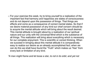 37.   For your exercise this week, try to bring yourself to a realization of the
      important fact that harmony and happiness are states of consciousness
      and do not depend upon the possession of things. That things are
      effects and come as a consequence of correct mental states. So that if
      we desire material possession of any kind our chief concern should be
      to acquire the mental attitude which will bring about the result desired.
      This mental attitude is brought about by a realization of our spiritual
      nature and our unity with the Universal Mind which is the substance of
      all things. This realization will bring about everything which is necessary
      for our complete enjoyment. This is scientific or correct thinking. When
      we succeed in bringing about this mental attitude it is comparatively
      easy to realize our desire as an already accomplished fact; when we
      can do this we shall have found the “Truth” which makes us “free” from
      every lack or limitation of any kind.

“A man might frame and let loose a star, to roil in its orbit, and yet not
 