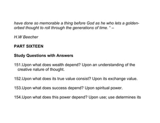 have done so memorable a thing before God as he who lets a golden-
orbed thought to roll through the generations of time. “ –

H.W Beecher

PART SIXTEEN

Study Questions with Answers

151.Upon what does wealth depend? Upon an understanding of the
  creative nature of thought.

152.Upon what does its true value consist? Upon its exchange value.

153.Upon what does success depend? Upon spiritual power.

154.Upon what does this power depend? Upon use; use determines its
 