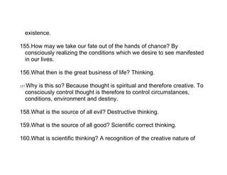 existence.

155.How may we take our fate out of the hands of chance? By
  consciously realizing the conditions which we desire to see manifested
  in our lives.

156.What then is the great business of life? Thinking.

   Why is this so? Because thought is spiritual and therefore creative. To
157.
   consciously control thought is therefore to control circumstances,
   conditions, environment and destiny.

158.What is the source of all evil? Destructive thinking.

159.What is the source of all good? Scientific correct thinking.

160.What is scientific thinking? A recognition of the creative nature of
 