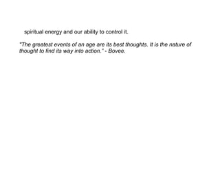 spiritual energy and our ability to control it.

"The greatest events of an age are its best thoughts. It is the nature of
thought to find its way into action.” - Bovee.
 