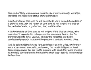 The kind of Deity which a man, consciously or unconsciously, worships,
indicates the intellectual status of the worshipper.

Ask the Indian of God, and he will describe to you a powerful chieftain of
a glorious tribe. Ask the Pagan of God, and he will tell you of a God of
fire, a God of water, a god of this, that, and the other.

Ask the Israelite of God, and he will tell you of the God of Moses, who
conceived it expedient to rule by coercive measures; hence, the Ten
Commandments. Or of Joshua, who led the Israelites into battle,
confiscated property, murdered the prisoners, and laid waste to cities.

The so-called heathen made “graven images” of their Gods, whom they
were accustomed to worship, but among the most intelligent, at least,
these images were but the visible fulcrums with which they were enabled
to mentally concentrate on the qualifies which they desired to externalize
in their lives.
 