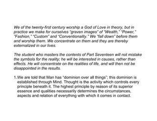 We of the twenty-first century worship a God of Love in theory, but in
practice we make for ourselves “graven images” of “Wealth,” “Power,”
”Fashion,” “Custom” and “Conventionality.” We “fall down” before them
and worship them. We concentrate on them and they are thereby
externalized in our lives.

The student who masters the contents of Part Seventeen will not mistake
the symbols for the reality; he will be interested in causes, rather than
effects. He will concentrate on the realities of life, and will then not be
disappointed in the results.

1.We are told that Man has “dominion over all things”; this dominion is
  established through Mind. Thought is the activity which controls every
  principle beneath it. The highest principle by reason of its superior
  essence and qualities necessarily determines the circumstances,
  aspects and relation of everything with which it comes in contact.
 