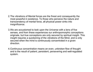 2.The vibrations of Mental forces are the finest and consequently the
  most powerful in existence. To those who perceive the nature and
  transcendency of mental force, all physical power sinks into
  insignificance.

3.We are accustomed to look upon the Universe with a lens of five
  senses, and from these experiences our anthropomorphic conceptions
  originate, but true conceptions are only secured by spiritual insight. This
  insight requires a quickening of the vibrations of the Mind, and is only
  secured when the mind is continuously concentrated in a given
  direction.

4.Continuous concentration means an even, unbroken flow of thought
  and is the result of patient, persistent, persevering and well-regulated
  system.
 