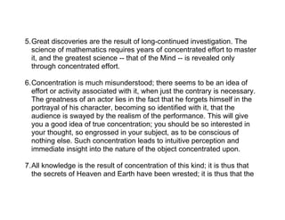 5.Great discoveries are the result of long-continued investigation. The
  science of mathematics requires years of concentrated effort to master
  it, and the greatest science -- that of the Mind -- is revealed only
  through concentrated effort.

6.Concentration is much misunderstood; there seems to be an idea of
  effort or activity associated with it, when just the contrary is necessary.
  The greatness of an actor lies in the fact that he forgets himself in the
  portrayal of his character, becoming so identified with it, that the
  audience is swayed by the realism of the performance. This will give
  you a good idea of true concentration; you should be so interested in
  your thought, so engrossed in your subject, as to be conscious of
  nothing else. Such concentration leads to intuitive perception and
  immediate insight into the nature of the object concentrated upon.

7.All knowledge is the result of concentration of this kind; it is thus that
  the secrets of Heaven and Earth have been wrested; it is thus that the
 