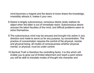 mind becomes a magnet and the desire to know draws the knowledge,
  irresistibly attracts it, makes it your own.

8.Desire is largely subconscious; conscious desire rarely realizes its
  object when the latter is out of immediate reach. Subconscious desire
  arouses the latent faculties of the mind, and difficult problems seem to
  solve themselves.

9.The subconscious mind may be aroused and brought into action in any
  direction and made to serve us for any purpose, by concentration. The
  practice of concentration requires the control of the physical, mental,
  and physical being; all modes of consciousness whether physical,
  mental, or physical, must be under control.

10.Spiritual Truth is therefore the controlling factor; it is this which will
  enable you to grow out of limited attainment and reach a point where
  you will be able to translate modes of thought into character and
 