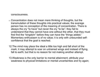 consciousness.

11.   Concentration does not mean mere thinking of thoughts, but the
      transmutation of these thoughts into practical values; the average
      person has no conception of the meaning of concentration. There is
      always the cry “to have” but never the cry “to be”; they fail to
      understand that they cannot have one without the other, that they must
      first find the “kingdom” before they can have the “things added.”
      Momentary enthusiasm is of no value; it is only with unbounded self-
      confidence that the goal is reached.

12.The mind may place the ideal a little too high and fall short of the
  mark; it may attempt to soar on untrained wings and instead of flying,
  fall to earth; but that is no reason for not making another attempt.

13.Weakness is the only barrier to mental attainment; attribute your
  weakness to physical limitations or mental uncertainties and try again;
 