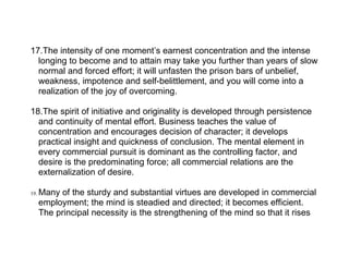 17.The intensity of one moment’s earnest concentration and the intense
  longing to become and to attain may take you further than years of slow
  normal and forced effort; it will unfasten the prison bars of unbelief,
  weakness, impotence and self-belittlement, and you will come into a
  realization of the joy of overcoming.

18.The spirit of initiative and originality is developed through persistence
  and continuity of mental effort. Business teaches the value of
  concentration and encourages decision of character; it develops
  practical insight and quickness of conclusion. The mental element in
  every commercial pursuit is dominant as the controlling factor, and
  desire is the predominating force; all commercial relations are the
  externalization of desire.

19.   Many of the sturdy and substantial virtues are developed in commercial
      employment; the mind is steadied and directed; it becomes efficient.
      The principal necessity is the strengthening of the mind so that it rises
 