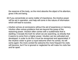 the essence of the body, so the mind absorbs the object of its attention,
      gives it life and being.

22.If you concentrate on some matter of importance, the intuitive power
  will be set in operation, and help will come in the nature of information
  which will lead to success.

23.   Intuition arrives at conclusions without the aid of experience or memory.
      Intuition often solves problems that are beyond the grasp of the
      reasoning power. Intuition often comes with a suddenness that is
      startling; it reveals the truth for which we are searching, so directly that
      it seems to come from a higher power. Intuition can be cultivated and
      developed; in order to do this it must be recognized and appreciated; if
      the intuitive visitor is given a royal welcome when he comes, he will
      come again; the more cordial the welcome the more frequent his visits
      will become, but if he is ignored or neglected he will make his visits few
      and far apart.
 