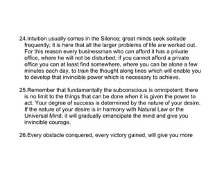 24.Intuition usually comes in the Silence; great minds seek solitude
  frequently; it is here that all the larger problems of life are worked out.
  For this reason every businessman who can afford it has a private
  office, where he will not be disturbed; if you cannot afford a private
  office you can at least find somewhere, where you can be alone a few
  minutes each day, to train the thought along lines which will enable you
  to develop that invincible power which is necessary to achieve.

25.Remember that fundamentally the subconscious is omnipotent; there
  is no limit to the things that can be done when it is given the power to
  act. Your degree of success is determined by the nature of your desire.
  If the nature of your desire is in harmony with Natural Law or the
  Universal Mind, it will gradually emancipate the mind and give you
  invincible courage.

26.Every obstacle conquered, every victory gained, will give you more
 