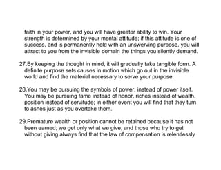 faith in your power, and you will have greater ability to win. Your
  strength is determined by your mental attitude; if this attitude is one of
  success, and is permanently held with an unswerving purpose, you will
  attract to you from the invisible domain the things you silently demand.

27.By keeping the thought in mind, it will gradually take tangible form. A
  definite purpose sets causes in motion which go out in the invisible
  world and find the material necessary to serve your purpose.

28.You may be pursuing the symbols of power, instead of power itself.
  You may be pursuing fame instead of honor, riches instead of wealth,
  position instead of servitude; in either event you will find that they turn
  to ashes just as you overtake them.

29.Premature wealth or position cannot be retained because it has not
  been earned; we get only what we give, and those who try to get
  without giving always find that the law of compensation is relentlessly
 