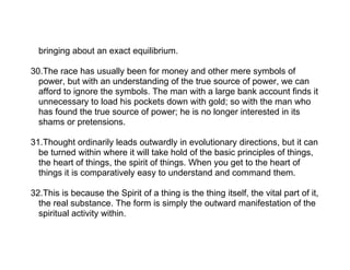 bringing about an exact equilibrium.

30.The race has usually been for money and other mere symbols of
  power, but with an understanding of the true source of power, we can
  afford to ignore the symbols. The man with a large bank account finds it
  unnecessary to load his pockets down with gold; so with the man who
  has found the true source of power; he is no longer interested in its
  shams or pretensions.

31.Thought ordinarily leads outwardly in evolutionary directions, but it can
  be turned within where it will take hold of the basic principles of things,
  the heart of things, the spirit of things. When you get to the heart of
  things it is comparatively easy to understand and command them.

32.This is because the Spirit of a thing is the thing itself, the vital part of it,
  the real substance. The form is simply the outward manifestation of the
  spiritual activity within.
 