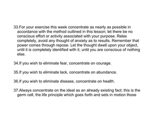 33.For your exercise this week concentrate as nearly as possible in
  accordance with the method outlined in this lesson; let there be no
  conscious effort or activity associated with your purpose. Relax
  completely, avoid any thought of anxiety as to results. Remember that
  power comes through repose. Let the thought dwell upon your object,
  until it is completely identified with it, until you are conscious of nothing
  else.

34.If you wish to eliminate fear, concentrate on courage.

35.If you wish to eliminate lack, concentrate on abundance.

36.If you wish to eliminate disease, concentrate on health.

37.Always concentrate on the ideal as an already existing fact; this is the
  germ cell, the life principle which goes forth and sets in motion those
 