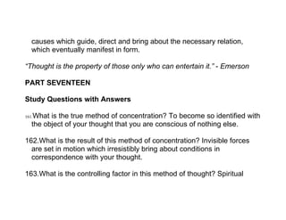 causes which guide, direct and bring about the necessary relation,
   which eventually manifest in form.

“Thought is the property of those only who can entertain it.” - Emerson

PART SEVENTEEN

Study Questions with Answers

161.What is the true method of concentration? To become so identified with
   the object of your thought that you are conscious of nothing else.

162.What is the result of this method of concentration? Invisible forces
  are set in motion which irresistibly bring about conditions in
  correspondence with your thought.

163.What is the controlling factor in this method of thought? Spiritual
 