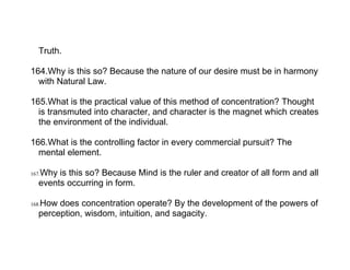 Truth.

164.Why is this so? Because the nature of our desire must be in harmony
  with Natural Law.

165.What is the practical value of this method of concentration? Thought
  is transmuted into character, and character is the magnet which creates
  the environment of the individual.

166.What is the controlling factor in every commercial pursuit? The
  mental element.

   Why is this so? Because Mind is the ruler and creator of all form and all
167.
   events occurring in form.

   How does concentration operate? By the development of the powers of
168.
   perception, wisdom, intuition, and sagacity.
 