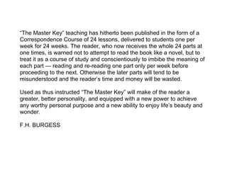 “The Master Key” teaching has hitherto been published in the form of a
Correspondence Course of 24 lessons, delivered to students one per
week for 24 weeks. The reader, who now receives the whole 24 parts at
one times, is warned not to attempt to read the book like a novel, but to
treat it as a course of study and conscientiously to imbibe the meaning of
each part — reading and re-reading one part only per week before
proceeding to the next. Otherwise the later parts will tend to be
misunderstood and the reader’s time and money will be wasted.

Used as thus instructed “The Master Key” will make of the reader a
greater, better personality, and equipped with a new power to achieve
any worthy personal purpose and a new ability to enjoy life’s beauty and
wonder.

F.H. BURGESS
 