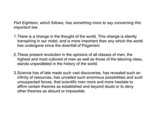 Part Eighteen, which follows, has something more to say concerning this
important law.

1.There is a change in the thought of the world. This change is silently
  transpiring in our midst, and is more important than any which the world
  has undergone since the downfall of Paganism.

2.These present revolution in the opinions of all classes of men, the
  highest and most cultured of men as well as those of the laboring class,
  stands unparalleled in the history of the world.

3.Science has of late made such vast discoveries, has revealed such an
  infinity of resources, has unveiled such enormous possibilities and such
  unsuspected forces, that scientific men more and more hesitate to
  affirm certain theories as established and beyond doubt or to deny
  other theories as absurd or impossible.
 