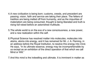 4.A new civilization is being born; customs, creeds, and precedent are
  passing; vision, faith and service are taking their place. The fetters of
  tradition are being melted off from humanity, and as the impurities of
  materialism are being consumed, thought is being liberated and truth is
  rising full robed before an astonished multitude.

5.The whole world is on the eve of a new consciousness, a new power,
  and a new realization within the self.

6.Physical Science has resolved matter into molecules, molecules into
  atoms, atoms into energy, and it has remained for Mr. J. A. Fleming, in
  an address before the Royal Institution, to resolve this energy into mind.
  He says, “In its ultimate essence, energy may be incomprehensible by
  us except as an exhibition of the direct operation of that which we call
  Mind or Will.”

7.And this mind is the indwelling and ultimate. It is imminent in matter as
 