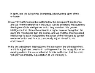in spirit. It is the sustaining, energizing, all pervading Spirit of the
  universe.

8.Every living thing must be sustained by this omnipotent Intelligence,
  and we find the difference in individual lives to be largely measured by
  the degree of this intelligence, which they manifest. It is greater
  intelligence that places the animal in a higher scale of being than the
  plant, the man higher than the animal, and we find that this increased
  intelligence is again indicated by the power of the individual to control
  modes of action and thus to consciously adjust himself to his
  environment.

9.It is this adjustment that occupies the attention of the greatest minds,
  and this adjustment consists in nothing else than the recognition of an
  existing order in the universal mind, for it is well known that this mind
  will obey us precisely in proportion as we first obey it.
 
