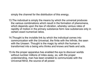 simply the channel for the distribution of this energy.

13.The individual is simply the means by which the universal produces
  the various combinations which result in the formation of phenomena,
  which depends upon the law of vibration, whereby various rates of
  rapidity of motion in the primary substance form new substances only in
  certain exact numerical ratios.

14.Thought is the invisible link by which the individual comes into
  communication with the Universal, the finite with the Infinite, the seen
  with the Unseen. Thought is the magic by which the human is
  transformed into a being who thinks and knows and feels and acts.

15.As the proper apparatus has enabled the eye to discover worlds
  without number millions of miles away, so, with the proper
  understanding, man has been enabled to communicate with the
  Universal Mind, the source of all power.
 