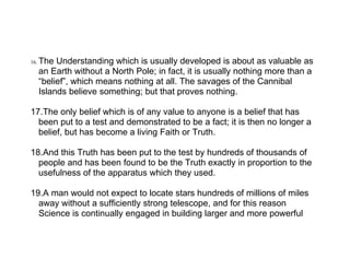 16.   The Understanding which is usually developed is about as valuable as
      an Earth without a North Pole; in fact, it is usually nothing more than a
      “belief”, which means nothing at all. The savages of the Cannibal
      Islands believe something; but that proves nothing.

17.The only belief which is of any value to anyone is a belief that has
  been put to a test and demonstrated to be a fact; it is then no longer a
  belief, but has become a living Faith or Truth.

18.And this Truth has been put to the test by hundreds of thousands of
  people and has been found to be the Truth exactly in proportion to the
  usefulness of the apparatus which they used.

19.A man would not expect to locate stars hundreds of millions of miles
  away without a sufficiently strong telescope, and for this reason
  Science is continually engaged in building larger and more powerful
 