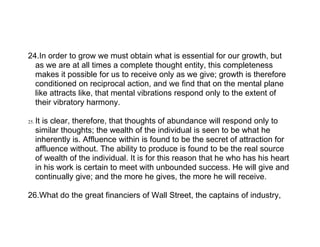 24.In order to grow we must obtain what is essential for our growth, but
  as we are at all times a complete thought entity, this completeness
  makes it possible for us to receive only as we give; growth is therefore
  conditioned on reciprocal action, and we find that on the mental plane
  like attracts like, that mental vibrations respond only to the extent of
  their vibratory harmony.

25.   It is clear, therefore, that thoughts of abundance will respond only to
      similar thoughts; the wealth of the individual is seen to be what he
      inherently is. Affluence within is found to be the secret of attraction for
      affluence without. The ability to produce is found to be the real source
      of wealth of the individual. It is for this reason that he who has his heart
      in his work is certain to meet with unbounded success. He will give and
      continually give; and the more he gives, the more he will receive.

26.What do the great financiers of Wall Street, the captains of industry,
 