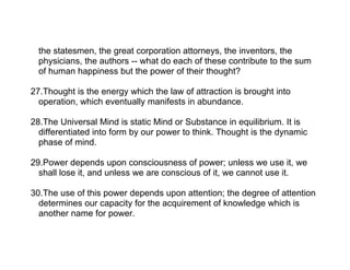 the statesmen, the great corporation attorneys, the inventors, the
  physicians, the authors -- what do each of these contribute to the sum
  of human happiness but the power of their thought?

27.Thought is the energy which the law of attraction is brought into
  operation, which eventually manifests in abundance.

28.The Universal Mind is static Mind or Substance in equilibrium. It is
  differentiated into form by our power to think. Thought is the dynamic
  phase of mind.

29.Power depends upon consciousness of power; unless we use it, we
  shall lose it, and unless we are conscious of it, we cannot use it.

30.The use of this power depends upon attention; the degree of attention
  determines our capacity for the acquirement of knowledge which is
  another name for power.
 