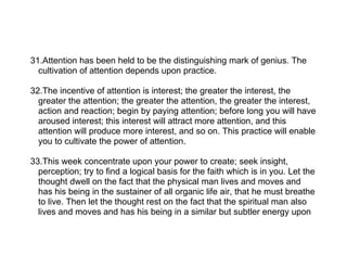31.Attention has been held to be the distinguishing mark of genius. The
  cultivation of attention depends upon practice.

32.The incentive of attention is interest; the greater the interest, the
  greater the attention; the greater the attention, the greater the interest,
  action and reaction; begin by paying attention; before long you will have
  aroused interest; this interest will attract more attention, and this
  attention will produce more interest, and so on. This practice will enable
  you to cultivate the power of attention.

33.This week concentrate upon your power to create; seek insight,
  perception; try to find a logical basis for the faith which is in you. Let the
  thought dwell on the fact that the physical man lives and moves and
  has his being in the sustainer of all organic life air, that he must breathe
  to live. Then let the thought rest on the fact that the spiritual man also
  lives and moves and has his being in a similar but subtler energy upon
 