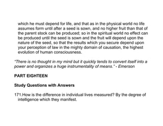 which he must depend for life, and that as in the physical world no life
  assumes form until after a seed is sown, and no higher fruit than that of
  the parent stock can be produced; so in the spiritual world no effect can
  be produced until the seed is sown and the fruit will depend upon the
  nature of the seed, so that the results which you secure depend upon
  your perception of law in the mighty domain of causation, the highest
  evolution of human consciousness.

“There is no thought in my mind but it quickly tends to convert itself into a
power and organizes a huge instrumentality of means.” - Emerson

PART EIGHTEEN

Study Questions with Answers

171.How is the difference in individual lives measured? By the degree of
  intelligence which they manifest.
 