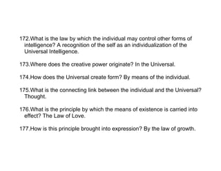 172.What is the law by which the individual may control other forms of
  intelligence? A recognition of the self as an individualization of the
  Universal Intelligence.

173.Where does the creative power originate? In the Universal.

174.How does the Universal create form? By means of the individual.

175.What is the connecting link between the individual and the Universal?
  Thought.

176.What is the principle by which the means of existence is carried into
  effect? The Law of Love.

177.How is this principle brought into expression? By the law of growth.
 