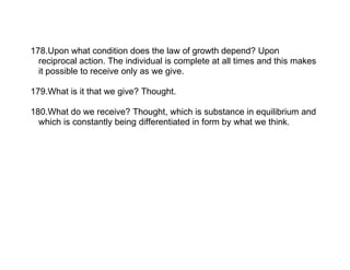 178.Upon what condition does the law of growth depend? Upon
  reciprocal action. The individual is complete at all times and this makes
  it possible to receive only as we give.

179.What is it that we give? Thought.

180.What do we receive? Thought, which is substance in equilibrium and
  which is constantly being differentiated in form by what we think.
 