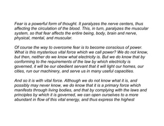 Fear is a powerful form of thought. It paralyzes the nerve centers, thus
affecting the circulation of the blood. This, in turn, paralyzes the muscular
system, so that fear affects the entire being, body, brain and nerve,
physical, mental, and muscular.

Of course the way to overcome fear is to become conscious of power.
What is this mysterious vital force which we call power? We do not know,
but then, neither do we know what electricity is. But we do know that by
conforming to the requirements of the law by which electricity is
governed, it will be our obedient servant that it will light our homes, our
cities, run our machinery, and serve us in many useful capacities.

And so it is with vital force. Although we do not know what it is, and
possibly may never know, we do know that it is a primary force which
manifests through living bodies, and that by complying with the laws and
principles by which it is governed, we can open ourselves to a more
abundant in flow of this vital energy, and thus express the highest
 