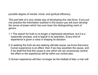 possible degree of mental, moral, and spiritual efficiency.

This part tells of a very simply way of developing this vital force. If you put
into practice the information outlined in this lesson you will soon develop
the sense of power which has ever been the distinguishing mark of
genius.

1.1 The search for truth is no longer a haphazard adventure, but it is a
  systematic process, and is logical in its operation. Every kind of
  experience is given a voice in shaping its decision.

2.In seeking the truth we are seeking ultimate cause; we know that every
  human experience is an effect; then if we may ascertain the cause, and
  if we shall find that this cause is one which we can consciously control,
  the effect or the experience will be within our control also.

3.Human experience will then no longer be the football of fate; a man will
 