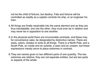 not be the child of fortune, but destiny. Fate and fortune will be
  controlled as readily as a captain controls his ship, or an engineer his
  train.

4.All things are finally resolvable into the same element and as they are
  thus translatable, one into the other, they must ever be in relation and
  may never be in opposition to one another.

5.In the physical world there are innumerable contrasts, and these may
  for convenience sake, be designated by distinctive names. There are
  sizes, colors, shades or ends to all things. There is a North Pole, and a
  South Pole, an inside and an outside, a seen and an unseen, but these
  expressions merely serve to place extremes in contrast.

6.They are names given to two different parts of one quantity. The two
  extremes are relative; they are not separate entities, but are two parts
  or aspects of the whole.
 