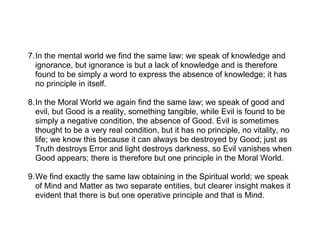 7.In the mental world we find the same law; we speak of knowledge and
  ignorance, but ignorance is but a lack of knowledge and is therefore
  found to be simply a word to express the absence of knowledge; it has
  no principle in itself.

8.In the Moral World we again find the same law; we speak of good and
  evil, but Good is a reality, something tangible, while Evil is found to be
  simply a negative condition, the absence of Good. Evil is sometimes
  thought to be a very real condition, but it has no principle, no vitality, no
  life; we know this because it can always be destroyed by Good; just as
  Truth destroys Error and light destroys darkness, so Evil vanishes when
  Good appears; there is therefore but one principle in the Moral World.

9.We find exactly the same law obtaining in the Spiritual world; we speak
  of Mind and Matter as two separate entities, but clearer insight makes it
  evident that there is but one operative principle and that is Mind.
 