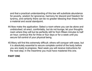 and that a practical understanding of this law will substitute abundance
  for poverty, wisdom for ignorance, harmony for discord and freedom for
  tyranny, and certainly there can be no greater blessing than these from
  a material and social standpoint.

44.Now make the application: Select a room where you can be alone and
  undisturbed; sit erect, comfortably, but do not lounge; let your thoughts
  roam where they will but be perfectly still for from fifteen minutes to half
  an hour; continue this for three or four days or for a week until you
  secure full control of your physical being.

45.Many will find this extremely difficult; others will conquer with ease, but
  it is absolutely essential to secure complete control of the body before
  you are ready to progress. Next week you will receive instructions for
  the next step; in the meantime you must have mastered this one.

PART ONE
 