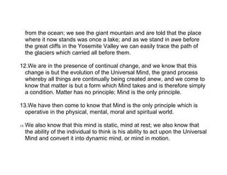 from the ocean; we see the giant mountain and are told that the place
      where it now stands was once a lake; and as we stand in awe before
      the great cliffs in the Yosemite Valley we can easily trace the path of
      the glaciers which carried all before them.

12.We are in the presence of continual change, and we know that this
  change is but the evolution of the Universal Mind, the grand process
  whereby all things are continually being created anew, and we come to
  know that matter is but a form which Mind takes and is therefore simply
  a condition. Matter has no principle; Mind is the only principle.

13.We have then come to know that Mind is the only principle which is
  operative in the physical, mental, moral and spiritual world.

14.   We also know that this mind is static, mind at rest; we also know that
      the ability of the individual to think is his ability to act upon the Universal
      Mind and convert it into dynamic mind, or mind in motion.
 