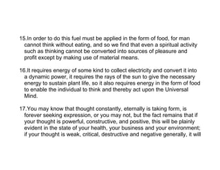 15.In order to do this fuel must be applied in the form of food, for man
  cannot think without eating, and so we find that even a spiritual activity
  such as thinking cannot be converted into sources of pleasure and
  profit except by making use of material means.

16.It requires energy of some kind to collect electricity and convert it into
  a dynamic power, it requires the rays of the sun to give the necessary
  energy to sustain plant life, so it also requires energy in the form of food
  to enable the individual to think and thereby act upon the Universal
  Mind.

17.You may know that thought constantly, eternally is taking form, is
  forever seeking expression, or you may not, but the fact remains that if
  your thought is powerful, constructive, and positive, this will be plainly
  evident in the state of your health, your business and your environment;
  if your thought is weak, critical, destructive and negative generally, it will
 