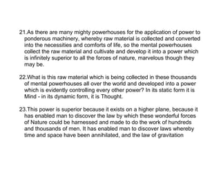 21.As there are many mighty powerhouses for the application of power to
  ponderous machinery, whereby raw material is collected and converted
  into the necessities and comforts of life, so the mental powerhouses
  collect the raw material and cultivate and develop it into a power which
  is infinitely superior to all the forces of nature, marvelous though they
  may be.

22.What is this raw material which is being collected in these thousands
  of mental powerhouses all over the world and developed into a power
  which is evidently controlling every other power? In its static form it is
  Mind - in its dynamic form, it is Thought.

23.This power is superior because it exists on a higher plane, because it
  has enabled man to discover the law by which these wonderful forces
  of Nature could be harnessed and made to do the work of hundreds
  and thousands of men. It has enabled man to discover laws whereby
  time and space have been annihilated, and the law of gravitation
 