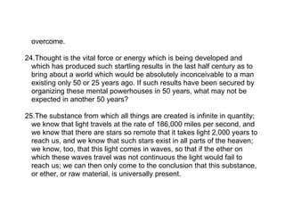 overcome.

24.Thought is the vital force or energy which is being developed and
  which has produced such startling results in the last half century as to
  bring about a world which would be absolutely inconceivable to a man
  existing only 50 or 25 years ago. If such results have been secured by
  organizing these mental powerhouses in 50 years, what may not be
  expected in another 50 years?

25.The substance from which all things are created is infinite in quantity;
  we know that light travels at the rate of 186,000 miles per second, and
  we know that there are stars so remote that it takes light 2,000 years to
  reach us, and we know that such stars exist in all parts of the heaven;
  we know, too, that this light comes in waves, so that if the ether on
  which these waves travel was not continuous the light would fail to
  reach us; we can then only come to the conclusion that this substance,
  or ether, or raw material, is universally present.
 