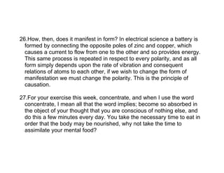 26.How, then, does it manifest in form? In electrical science a battery is
  formed by connecting the opposite poles of zinc and copper, which
  causes a current to flow from one to the other and so provides energy.
  This same process is repeated in respect to every polarity, and as all
  form simply depends upon the rate of vibration and consequent
  relations of atoms to each other, if we wish to change the form of
  manifestation we must change the polarity. This is the principle of
  causation.

27.For your exercise this week, concentrate, and when I use the word
  concentrate, I mean all that the word implies; become so absorbed in
  the object of your thought that you are conscious of nothing else, and
  do this a few minutes every day. You take the necessary time to eat in
  order that the body may be nourished, why not take the time to
  assimilate your mental food?
 