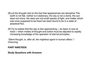 28.Let the thought rest on the fact that appearances are deceptive The
  earth is not flat, neither is it stationary; the sky is not a dome, the sun
  does not move, the stars are not small specks of light, and matter which
  was once supposed to be fixed has been found to be in a state of
  perpetual flux.

29.Try to realize that the day is fast approaching -- its dawn is now at
  hand -- when modes of thought and action must be adjusted to rapidly
  increasing knowledge of the operation of eternal principles.

“Silent thought, is, after all, the mightiest agent in human affairs.” -
Channing

PART NINETEEN

Study Questions with Answers
 