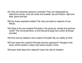 181.How are extremes placed in contrast? They are designated by
  distinctive names, such as inside and outside, top and bottom, light and
  dark, good and bad.

182.Are these separate entities? No, they are parts or aspects of one
  Whole.

183.What is the one creative Principle in the physical, mental and spiritual
  world? The Universal Mind, or the Eternal Energy from which all things
  proceed.

184.How are we related to this creative Principle? By our ability to think.

185.How does this creative Principle become operative? Thought is the
  seed, which results in action and action results in form.

186.Upon what does form depend? Upon the rate of vibration.
 