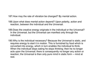 187.How may the rate of vibration be changed? By mental action.

188.Upon what does mental action depend? Upon polarity, action and
  reaction, between the individual and the Universal.

189.Does the creative energy originate in the individual or the Universal?
  In the Universal, but the Universal can manifest only through the
  individual.

190.Why is the individual necessary? Because the Universal is static, and
  requires energy to start it in motion. This is furnished by food which is
  converted into energy, which in turn enables the individual to think.
  When the individual stops eating he stops thinking; then he no longer
  acts upon the Universal; there is consequently no longer any action or
  reaction; the Universal is then only pure mind in static form -- mind at
  rest.
 