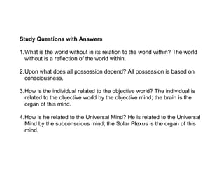 Study Questions with Answers

1.What is the world without in its relation to the world within? The world
  without is a reflection of the world within.

2.Upon what does all possession depend? All possession is based on
  consciousness.

3.How is the individual related to the objective world? The individual is
  related to the objective world by the objective mind; the brain is the
  organ of this mind.

4.How is he related to the Universal Mind? He is related to the Universal
  Mind by the subconscious mind; the Solar Plexus is the organ of this
  mind.
 