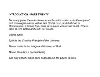 INTRODUCTION - PART TWENTY

For many years there has been an endless discussion as to the origin of
evil. Theologians have told us that God is Love, and that God is
Omnipresent. If this be true, there is no place where God is not. Where,
then, is Evil, Satan and Hell? Let us see:

God is Spirit.

Spirit is the Creative Principle of the Universe.

Man is made in the image and likeness of God.

Man is therefore a spiritual being.

The only activity which spirit possesses is the power to think.
 