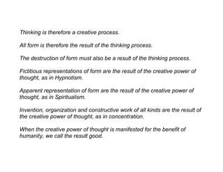 Thinking is therefore a creative process.

All form is therefore the result of the thinking process.

The destruction of form must also be a result of the thinking process.

Fictitious representations of form are the result of the creative power of
thought, as in Hypnotism.

Apparent representation of form are the result of the creative power of
thought, as in Spiritualism.

Invention, organization and constructive work of all kinds are the result of
the creative power of thought, as in concentration.

When the creative power of thought is manifested for the benefit of
humanity, we call the result good.
 