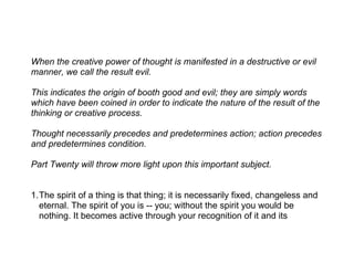 When the creative power of thought is manifested in a destructive or evil
manner, we call the result evil.

This indicates the origin of booth good and evil; they are simply words
which have been coined in order to indicate the nature of the result of the
thinking or creative process.

Thought necessarily precedes and predetermines action; action precedes
and predetermines condition.

Part Twenty will throw more light upon this important subject.


1.The spirit of a thing is that thing; it is necessarily fixed, changeless and
  eternal. The spirit of you is -- you; without the spirit you would be
  nothing. It becomes active through your recognition of it and its
 